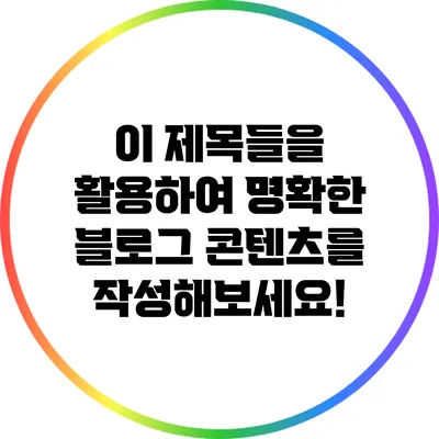 이 제목들을 활용하여 명확한 블로그 콘텐츠를 작성해보세요!