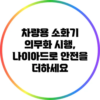 차량용 소화기 의무화 시행, 나이아드로 안전을 더하세요